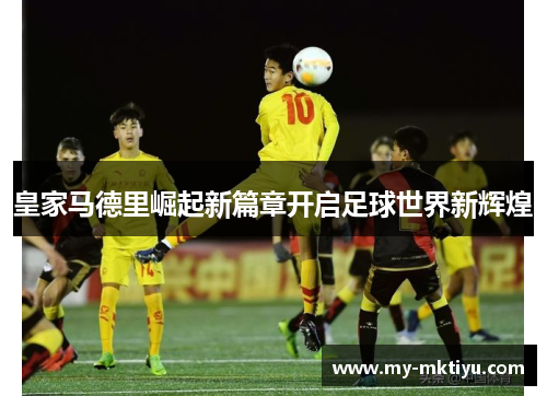 皇家马德里崛起新篇章开启足球世界新辉煌