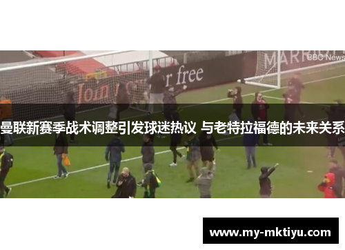 曼联新赛季战术调整引发球迷热议 与老特拉福德的未来关系