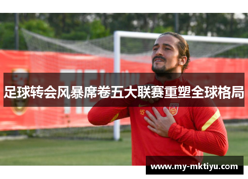 足球转会风暴席卷五大联赛重塑全球格局